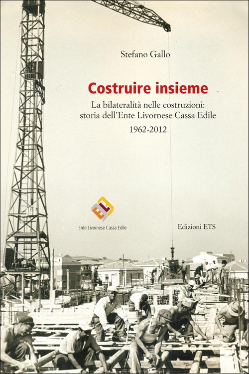 Costruire insieme.La bilateralità nelle costruzioni: storia dell'Ente Livornese Cassa Edile 1962-2012
